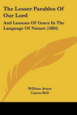 The Lesser Parables Of Our Lord: And Lessons Of Grace In The Language Of Nature (1884) by Arnot, William