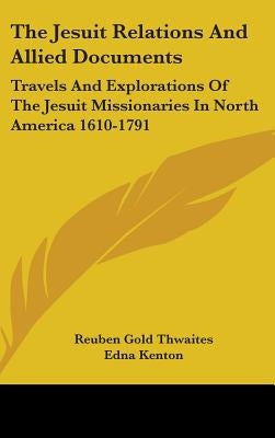The Jesuit Relations And Allied Documents: Travels And Explorations Of The Jesuit Missionaries In North America 1610-1791 by Thwaites, Reuben Gold