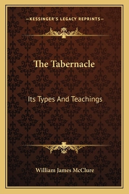 The Tabernacle: Its Types And Teachings: A Series Of Lectures (1914) by McClure, William James