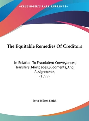 The Equitable Remedies Of Creditors: In Relation To Fraudulent Conveyances, Transfers, Mortgages, Judgments, And Assignments (1899) by Smith, John Wilson