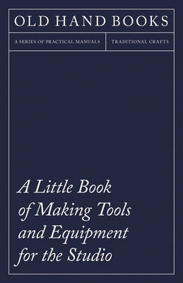 A Little Book of Making Tools and Equipment for the Studio: Includes Instructions for Making a Printing Press, Line Printing Blocks, Rubber Stamp Maki by Anon