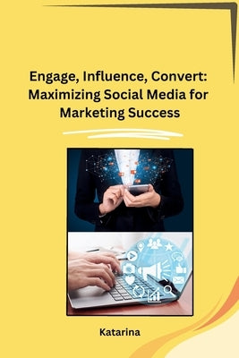 Engage, Influence, Convert: Maximizing Social Media for Marketing Success by Katarina