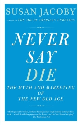 Never Say Die: The Myth and Marketing of the New Old Age by Jacoby, Susan