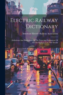 Electric Railway Dictionary: Definitions And Illustrations Of The Parts And Equipment Of Electric Railway Cars And Trucks by American Electric Railway Association