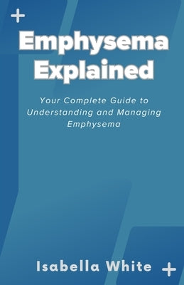 Emphysema Explained: Your Complete Guide to Understanding and Managing Emphysema by White, Isabella