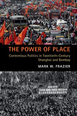 The Power of Place: Contentious Politics in Twentieth-Century Shanghai and Bombay by Frazier, Mark W.
