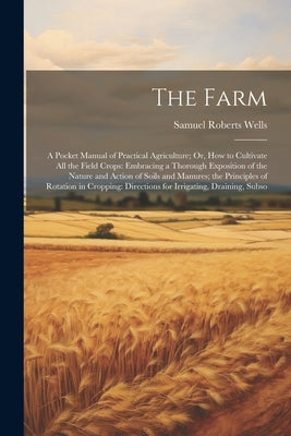 The Farm: A Pocket Manual of Practical Agriculture; Or, How to Cultivate All the Field Crops: Embracing a Thorough Exposition of by Wells, Samuel Roberts