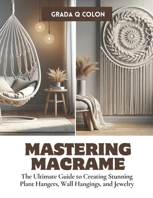 Mastering Macrame: The Ultimate Guide to Creating Stunning Plant Hangers, Wall Hangings, and Jewelry by Colon, Grada Q.