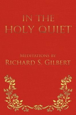 In the Holy Quiet: Meditations by Richard S. Gilbert by Gilbert, Richard S.