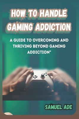 How to Handle Gaming Addiction: A Guide to Overcoming and Thriving Beyond Gaming Addiction by Ade, Samuel
