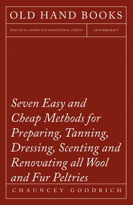 Seven Easy and Cheap Methods for Preparing, Tanning, Dressing, Scenting and Renovating all Wool and Fur Peltries: Also all Fine Leather as Adapted to by Goodrich, Chauncey