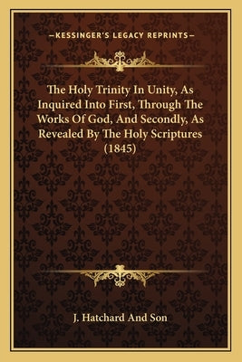 The Holy Trinity In Unity, As Inquired Into First, Through The Works Of God, And Secondly, As Revealed By The Holy Scriptures (1845) by J Hatchard and Son
