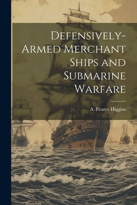 Defensively-armed Merchant Ships and Submarine Warfare by Higgins, A. Pearce 1865-1935