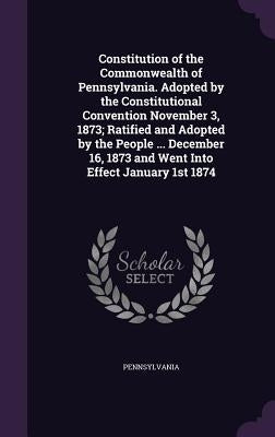 Constitution of the Commonwealth of Pennsylvania. Adopted by the Constitutional Convention November 3, 1873; Ratified and Adopted by the People ... De by Pennsylvania, Pennsylvania