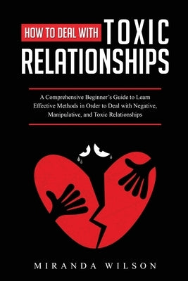 How to Deal with Toxic Relationships: A Comprehensive Beginner's Guide to Learn Effective Methods in Order to Deal with Negative, Manipulative, and To by Wilson, Miranda