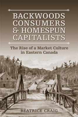 Backwoods Consumers and Homespun Capitalists: The Rise of a Market Culture in Eastern Canada by Craig, Beatrice