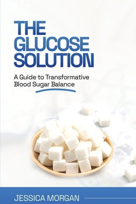 The Glucose Solution: A Guide to Transformative Blood Sugar Balance by Morgan, Jessica