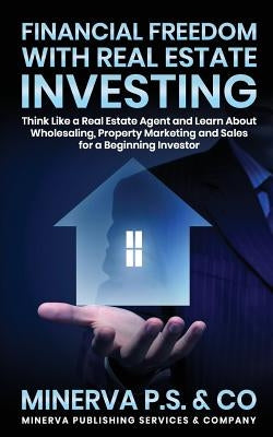 Financial Freedom with Real Estate Investing: Think Like a Real Estate Agent and Learn about Wholesaling, Property Marketing and Sales for a Beginning by P. S. &. Co, Minerva