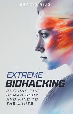 Extreme Biohacking: Pushing the Human Body and Mind to the Limits by Rijo, Sergio