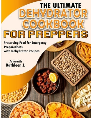 The Ultimate Dehydrator Cookbook for Preppers: Preserving Food for Emergency Preparedness with Dehydrator Recipes by J. Ashworth, Kathleen