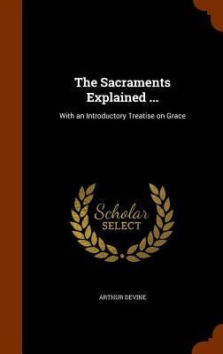 The Sacraments Explained ...: With an Introductory Treatise on Grace by Devine, Arthur