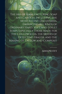 The Are of Manufacturing Soap and Candles, Including the Most Recent Discoveries, Embracing All Kinds of Ordinary Hard, Soft, and Toilet Soaps Especia by Ott, Adolph