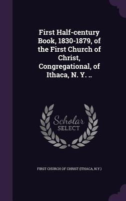 First Half-century Book, 1830-1879, of the First Church of Christ, Congregational, of Ithaca, N. Y. .. by First Church of Christ (Ithaca, N. y. ).