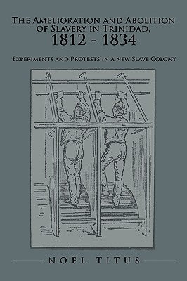 The Amelioration and Abolition of Slavery in Trinidad, 1812 - 1834: Experiments and Protests in a new Slave Colony by Titus, Noel