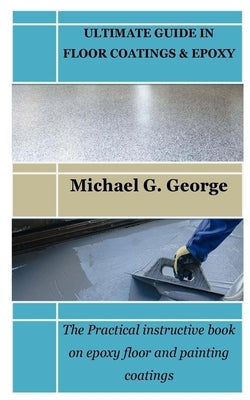 Ultimate Guide in Floor Coatings & Epoxy: The Practical instructive book on epoxy floor and painting coatings by George, Michael G.