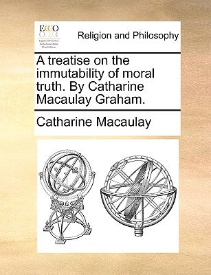 A Treatise on the Immutability of Moral Truth. by Catharine Macaulay Graham. by Macaulay, Catharine