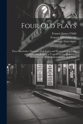 Four Old Plays: Three Interludes: Thersytes, Jack Jugler and Heywood's Pardoner and Frere: And Jocasta, a Tragedy by Gascoigne and Kin by Child, Francis James