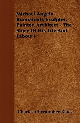Michael Angelo Buonarroti, Sculptor, Painter, Architect - The Story Of His Life And Labours by Black, Charles Christopher
