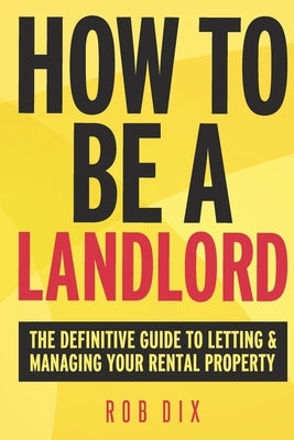 How To Be A Landlord: The Definitive Guide to Letting and Managing Your Rental Property by Dix, Rob