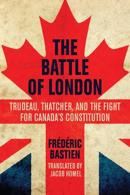 The Battle of London: Trudeau, Thatcher, and the Fight for Canada's Constitution by Bastien, FrÃ©dÃ©ric