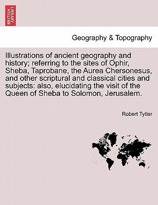 Illustrations of Ancient Geography and History; Referring to the Sites of Ophir, Sheba, Taprobane, the Aurea Chersonesus, and Other Scriptural and Cla by Tytler, Robert
