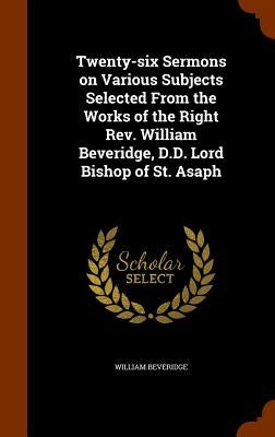 Twenty-six Sermons on Various Subjects Selected From the Works of the Right Rev. William Beveridge, D.D. Lord Bishop of St. Asaph by Beveridge, William