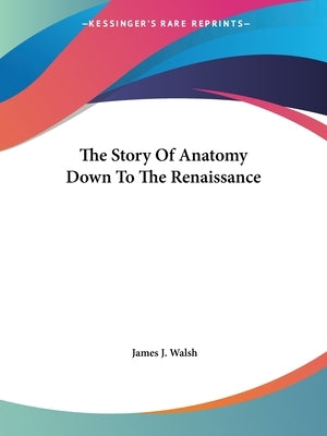 The Story Of Anatomy Down To The Renaissance by Walsh, James J.