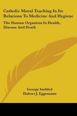 Catholic Moral Teaching In Its Relations To Medicine And Hygiene: The Human Organism In Health, Disease And Death by Surbled, George