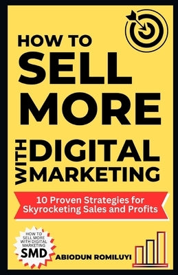 How to Sell More with Digital Marketing: 10 Proven Strategies for Skyrocketing Sales and Profits by Romiluyi, Abiodun