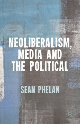 Neoliberalism, Media and the Political by Phelan, S.