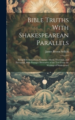 Bible Truths With Shakespearean Parallels: Being Selections From Scripture, Moral, Doctrinal, and Preceptial, With Passages Illustrative of the Text F by Selkirk, James Brown