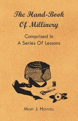 The Hand-Book of Millinery - Comprised in a Series of Lessons for the Formation of Bonnets, Capotes, Turbans, Caps, Bows, Etc - To Which Is Appended a by Howell, Mary J.