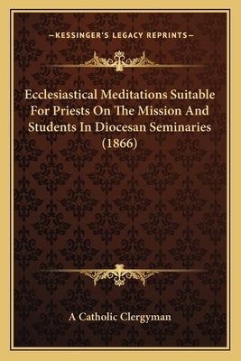 Ecclesiastical Meditations Suitable For Priests On The Mission And Students In Diocesan Seminaries (1866) by A. Catholic Clergyman