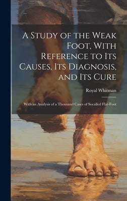 A Study of the Weak Foot, With Reference to Its Causes, Its Diagnosis, and Its Cure: With an Analysis of a Thousand Cases of Socalled Flat-Foot by Whitman, Royal