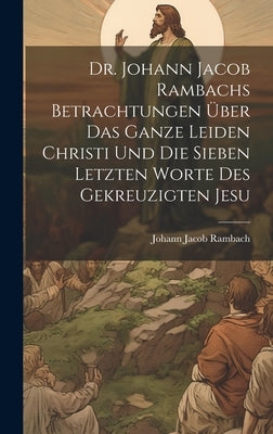 Dr. Johann Jacob Rambachs Betrachtungen über das ganze Leiden Christi und die sieben letzten Worte des gekreuzigten Jesu by Rambach, Johann Jacob