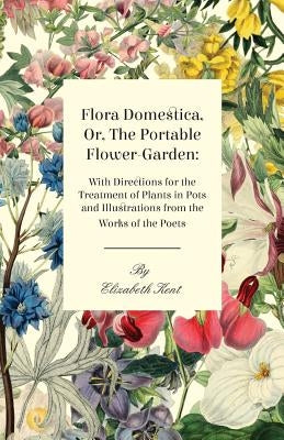 Flora Domestica, Or, The Portable Flower-Garden: With Directions For The Treatment Of Plants In Pots And Illustrations Trom The Works Of The Poets by Kent, Elizabeth