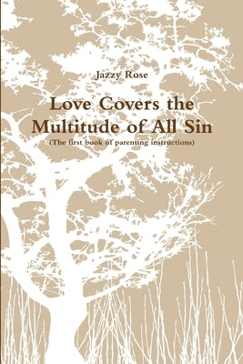 Love Covers the Multitude of All Sin (First book of parenting instructions) by Rose, Jazzy
