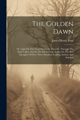 The Golden Dawn: Or, Light On The Great Future: In This Life, Through The Dark Valley, And In The Life Eternal, As Seen In The Best Tho by Potts, James Henry