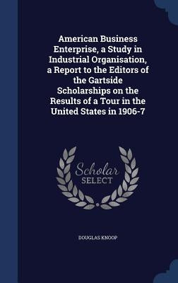 American Business Enterprise, a Study in Industrial Organisation, a Report to the Editors of the Gartside Scholarships on the Results of a Tour in the by Knoop, Douglas