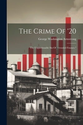 The Crime Of '20: The Unpardonable Sin Of "frenzied Finance," by Armstrong, George Washington